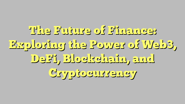 The Future of Finance: Exploring the Power of Web3, DeFi, Blockchain, and Cryptocurrency