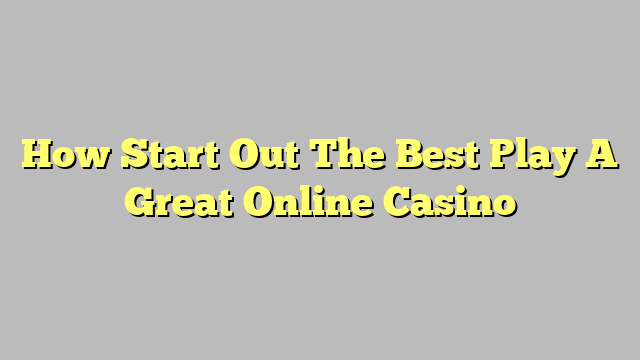 How Start Out The Best Play A Great Online Casino